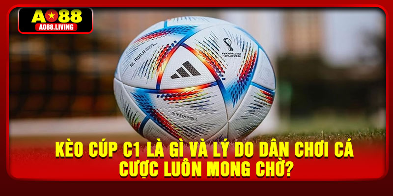 Kèo cúp C1 là gì và lý do dân chơi cá cược luôn mong chờ?